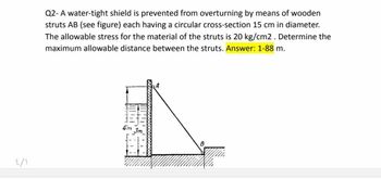 ٤/١
Q2-A water-tight shield is prevented from overturning by means of wooden
struts AB (see figure) each having a circular cross-section 15 cm in diameter.
The allowable stress for the material of the struts is 20 kg/cm2. Determine the
maximum allowable distance between the struts. Answer: 1-88 m.
4m
3m