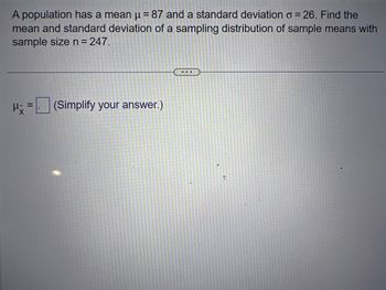 A population has a mean μ = 87 and a standard deviation o = 26. Find the
mean and standard deviation of a sampling distribution of sample means with
sample size n = 247.
H x =
(Simplify your answer.)
...
R