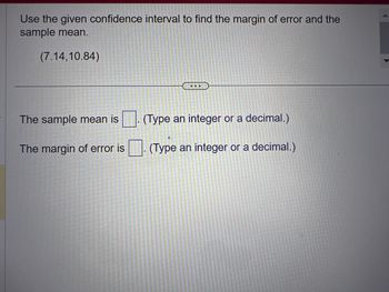 Use the given confidence interval to find the margin of error and the
sample mean.
(7.14,10.84)
The sample mean is
The margin of error is
...
(Type an integer or a decimal.)
(Type an integer or a decimal.)