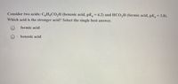 Consider two acids: C,H5CO,H (benzoic acid, pK = 4.2) and HCO,H (formic acid, pK=3.8).
Which acid is the stronger acid? Select the single best answer.
formic acid
benzoic acid
