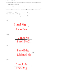 Thomas is struggling with stalchiometry problems. He is given the following problem:
2Na + Mg 2Naa+ Mg
You have D.75 moles of Na. How much Mg Iis made?
He sets up the problem below. What fraction should go in the place of the question mark?
(?)-
0,75md Na
1 mol Mg
2 mol Na
2 mol Na
2 mol NaCl
1 mol Mg
0.75 mol Na
2 mol Na
1 mol Mg
