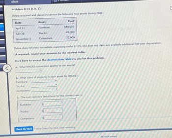 eBook
Problem 8-33 (LO. 2)
Debra acquired and placed in service the following new assets during 2023:
Date
Asset
Cost
April 11
Furniture
$40,000
July 28
Trucks
40,000
November 3
Computers
70,000
Debra does not elect immediate expensing under § 179. She does not claim any available additional first-year depreciation.
If required, round your answers to the nearest dollar.
Click here to access the depreciation tables to use for this problem.
a. What MACRS convention applies to the assets?
b. What class of property is each asset for MACRS?
Furniture:
Trucks:
Computers:
c. The cost recovery deductions for the current year is:
Furniture:
Trucks:
Computers:
Check My Work 1 more Check My Work uses remaining.
All work saved.