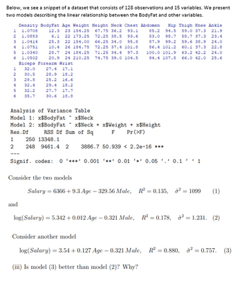 Below, we see a snippet of a dataset that consists of 128 observations and 15 variables. We present
two models describing the linear relationship between the BodyFat and other variables.
Density BodyFat Age Weight Height Neck Chest Abdomen Hip Thigh Knee Ankle
1 1.0708
67.75 36.2 93.1 85.2 94.5 59.0 37.3 21.9
2 1.0853
3 1.0414
4 1.0751
5 1.0340
6 1.0502
83.0 98.7
87.9 99.2
12.3 23 154.25
6.1 22 173.25
25.3 22 154.00
10.4 26 184.75
28.7 24 184.25
20.9 24 210.25
Biceps Forearm Wrist
1 32.0 27.4 17.1
72.25 38.5 93.6
66.25 34.0 95.8
72.25 37.4 101.8
71.25 34.4 97.3
74.75 39.0 104.5
58.7 37.3 23.4
59.6 38.9 24.0
60.1 37.3 22.8
86.4 101.2
100.0 101.9
63.2 42.2 24.0
94.4 107.8 66.0 42.0 25.6
2
30.5
28.9 18.2
3
28.8
25.2 16.6
32.4
29.4 18.2
5
32.2
27.7 17.7
35.7
30.6 18.8
Analysis of Variance Table
Model 1: x$BodyFat
x$Neck
Model 2: x$BodyFat
Res. Df
x$Neck+xSWeight + x$Height
F Pr (>F)
RSS Df Sum of Sq
1 250 13348.1
2
248 9461.4 2 3886.7 50.939 < 2.2e-16 ***
Signif. codes: 0*** 0.001 '**' 0.01 0.05 0.11
Consider the two models
Salary = 6366 +9.3 Age - 329.56 Male, R² = 0.135, ² = 1099 (1)
and
log(Salary) = 5.342 +0.012 Age-0.321 Male, R² = 0.178, ²= 1.231. (2)
Consider another model
log(Salary) = 3.54 +0.127 Age -0.321 Male, R² = 0.880, ² = 0.757. (3)
(iii) Is model (3) better than model (2)? Why?
4