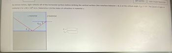 MY NOTES
ASK YOUR TEACHER
As shown below, light reflects off of the horizontal surface before striking the vertical surface (the interface between a & A) at the critical angle, fort 14. The speed of light in
material is 1.50 x 10 m/s. Determine & & the index of refraction in material a.
a material
Berit
material
9-
ng=