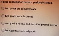 If price consumption curve is positively sloped,
O two goods are complements
two goods are substitutes
one good is normal and the other good is inferior
both goods are normal goods
