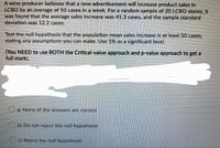 A wine producer believes that a new advertisement will increase product sales in
LCBO by an average of 50 cases in a week. For a random sample of 20 LCBO stores, it
was found that the average sales increase was 41.3 cases, and the sample standard
deviation was 12.2 cases.
Test the null hypothesis that the population mean sales increase is at least 50 cases,
stating any assumptions you can make. Use 5% as a significant level.
(You NEED to use BOTH the Critical-value approach and p-value approach to get a
full mark).
a) None of the answers are correct
Ob) Do not reject the null hypothesis
O) Reject the null hypothesis.
