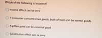 Which of the following is incorrect?
Income effect can be zero
If consumer consumes two goods, both of them can be normal goods.
A giffen good can be a normal good
Substitution effect can be zero
