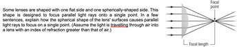 Some lenses are shaped with one flat side and one spherically-shaped side. This
shape is designed to focus parallel light rays onto a single point. In a few
sentences, explain how the spherical shape of the lens' surfaces causes parallel
light rays to focus on a single point. (Assume the light is travelling through air into
a lens with an index of refraction greater than that of air.)
Focal length
Focal
point