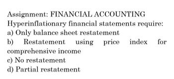 Assignment: FINANCIAL ACCOUNTING
Hyperinflationary financial statements require:
a) Only balance sheet restatement
b)
Restatement
using
comprehensive income.
c) No restatement
d) Partial restatement
price index for