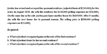 Jordan has owned and occupied her personal residence (adjusted basis of $250,000) for five
years. In August 2020. she sells the residence for $420,000 (selling expenses are $28,000).
On the same day as the sale, Jordan purchases another house for $460,000. After 9 months,
she sells the new house due to personal reasons. The selling price is $550,000 (selling
expenses are $25,000).
Required.
a. What is Jordan's recognized gain on the sale of the first residence?
b. What is Jordan's basis for her second residence?
c. What is Jordan's recognized gain on the sale of the second residence?