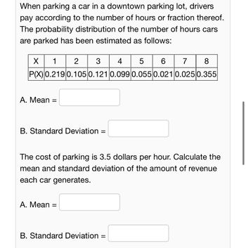 When parking a car in a downtown parking lot, drivers
pay according to the number of hours or fraction thereof.
The probability distribution of the number of hours cars
are parked has been estimated as follows:
X 1 23 4 5 6 7 8
P(X) 0.219 0.105 0.121 0.099 0.055 0.021 0.025 0.355
A. Mean =
=
B. Standard Deviation =
The cost of parking is 3.5 dollars per hour. Calculate the
mean and standard deviation of the amount of revenue
each car generates.
A. Mean =
B. Standard Deviation =