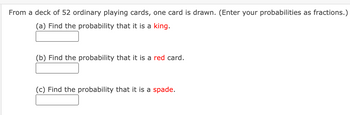 From a deck of 52 ordinary playing cards, one card is drawn. (Enter your probabilities as fractions.)
(a) Find the probability that it is a king.
(b) Find the probability that it is a red card.
(c) Find the probability that it is a spade.