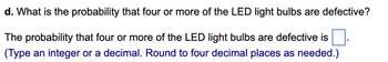 d. What is the probability that four or more of the LED light bulbs are defective?
The probability that four or more of the LED light bulbs are defective is
(Type an integer or a decimal. Round to four decimal places as needed.)