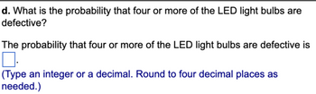 d. What is the probability that four or more of the LED light bulbs are
defective?
The probability that four or more of the LED light bulbs are defective is
0.
(Type an integer or a decimal. Round to four decimal places as
needed.)