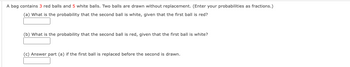 A bag contains 3 red balls and 5 white balls. Two balls are drawn without replacement. (Enter your probabilities as fractions.)
(a) What is the probability that the second ball is white, given that the first ball is red?
(b) What is the probability that the second ball is red, given that the first ball is white?
(c) Answer part (a) if the first ball is replaced before the second is drawn.