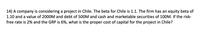 14) A company is considering a project in Chile. The beta for Chile is 1.1. The firm has an equity beta of
1.10 and a value of 2000M and debt of 500M and cash and marketable securities of 100M. If the risk-
free rate is 2% and the GRP is 6%, what is the proper cost of capital for the project in Chile?
