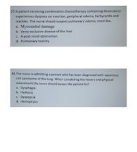 27.A patient receiving combination chemotherapy containing doxorubicin
experiences dyspnea on exertion, peripheral edema, tachycardia and
crackles. The nurse should suspect pulmonary edema, most like.
a. Myocardial damage
b. Veno-occlusive disease of the liver
c. A post-renal obstruction
d. Pulmonary toxicity
34.The nurse is admitting a patient who has been diagnosed with squamous
cell carcinoma of the lung. When completing the history and physical
assessment the nurse should assess the patient for?
a. Dysphagia
b. Halitosis
c. Dyspepsia
d. Hemoptysis
