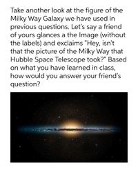 Take another look at the figure of the
Milky Way Galaxy we have used in
previous questions. Let's say a friend
of yours glances a the Image (without
the labels) and exclaims "Hey, isn't
that the picture of the Milky Way that
Hubble Space Telescope took?" Based
on what you have learned in class,
how would you answer your friend's
question?
