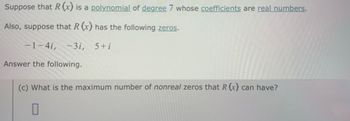 Suppose that R (x) is a polynomial of degree 7 whose coefficients are real numbers.
Also, suppose that R (x) has the following zeros.
-1-4i, -3i, 5+i
Answer the following.
(c) What is the maximum number of nonreal zeros that R (x) can have?
☐