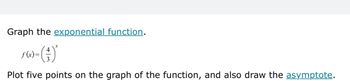 Graph the exponential function.
f(x)=
4
3
x
Plot five points on the graph of the function, and also draw the asymptote.