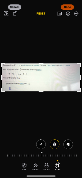 Cancel
Done
RESET
Suppose that R(x) is a polynomial of degree 7 whose coefficients are real numbers.
Also, suppose that R(x) has the following zeros.
-1-4i, -3i, 5+i
Answer the following.
(a) Find another zero of R(x).
☐
| | | | |│
| | |
-1
བ
¢
Live
Adjust
Filters
Crop