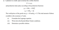 a) A planner in a small, open economy has a utility function
U = x1X2
and production takes place according to the production functions
Y1 = 10L1 – 0.5L
= 10L2 – L
The world prices of the goods are p1 = 10 and P2 = 5. The total amount of labour
available in the economy is 5 units.
(i)
Formulate the Lagrange equation.
(ii)
Write down the Karush-Khun-Tucker conditions.
(iii)
Determine a possible solution.
