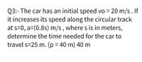 Q3:- The car has an initial speed vo = 20 m/s. If
it increases its speed along the circular track
at s=0, a=(0.8s) m/s , where s is in meters,
determine the time needed for the car to
travel s=25 m. (p = 40 m) 40 m
