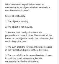 What does static equallibrium mean in
mechanics for an object which can move in a
two dimensional space?
Select all that apply.
1. The object is moving.
2. The object is not moving.
3. Assume that x and y directions are
perpendicular to each other. The sum of all the
forces on the object is zero in the x direction, but
not in the y direction.
4. The sum of all the forces on the object is zero
in the y direction, but not in the x direction.
5. The sum of all the forces on the object is zero
in both the x and y directions, but not
necessarily in all other directions.
