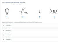 Which compound makes the strongest amine base?
`N
CH3
-N-
1
2
3
4
Select an answer and submit. For keyboard navigation, use the up/down arrow keys to select an answer.
a
Compound 1
b
Compound 2
Compound 3
d
Compound 4
