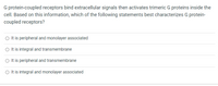 G protein-coupled receptors bind extracellular signals then activates trimeric G proteins inside the
cell. Based on this information, which of the following statements best characterizes G protein-
coupled receptors?
O It is peripheral and monolayer associated
O It is integral and transmembrane
O It is peripheral and transmembrane
O Itis integral and monolayer associated
