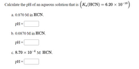 Calculate the pH of an aqueous solution that is ( Ka (HCN) = 6.20 × 10-10)
a. 0.870 M in HCN.
pH =
b. 0.0870 M in HCN.
pH =
с. 8.70 х 10
М НCN.
pH =
