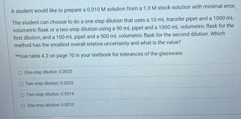 A student would like to prepare a 0.010 M solution from a 1.0 M stock solution with minimal error.
The student can choose to do a one-step dilution that uses a 10 mL transfer pipet and a 1000 mL
volumetric flask or a two-step dilution using a 50 mL pipet and a 1000 mL volumetric flask for the
first dilution, and a 100 mL pipet and a 500 mL volumetric flask for the second dilution. Which
method has the smallest overall relative uncertainty and what is the value?
**Use table 4.2 on page 70 in your textbook for tolerances of the glassware.
O One-step dilution; 0.0020
Two-step dilution; 0.0020
O Two-step dilution; 0.0014
O One-step dilution; 0.0010