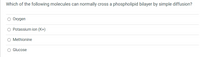 Which of the following molecules can normally cross a phospholipid bilayer by simple diffusion?
O Oxygen
O Potassium ion (K+)
O Methionine
O Glucose
