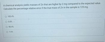 A chemical analysis yields masses of Zn that are higher by 2 mg compared to the expected value.
Calculate the percentage relative error if the true mass of Zn in the sample is 125 mg.
O 100.4%
O 0.8%
98.4%
O 1.6%