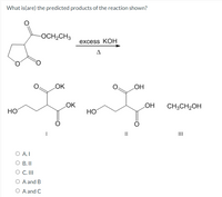 What is(are) the predicted products of the reaction shown?
-OCH2CH3
excess KOHН
LOK
HO
LOK
LOH
CH;CH2OH
HO
HO
I
III
O A.I
O B.I
O C. II
O A and B
O A and C
