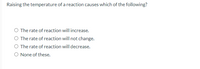 Raising the temperature of a reaction causes which of the following?
O The rate of reaction will increase.
O The rate of reaction will not change.
O The rate of reaction will decrease.
O None of these.
