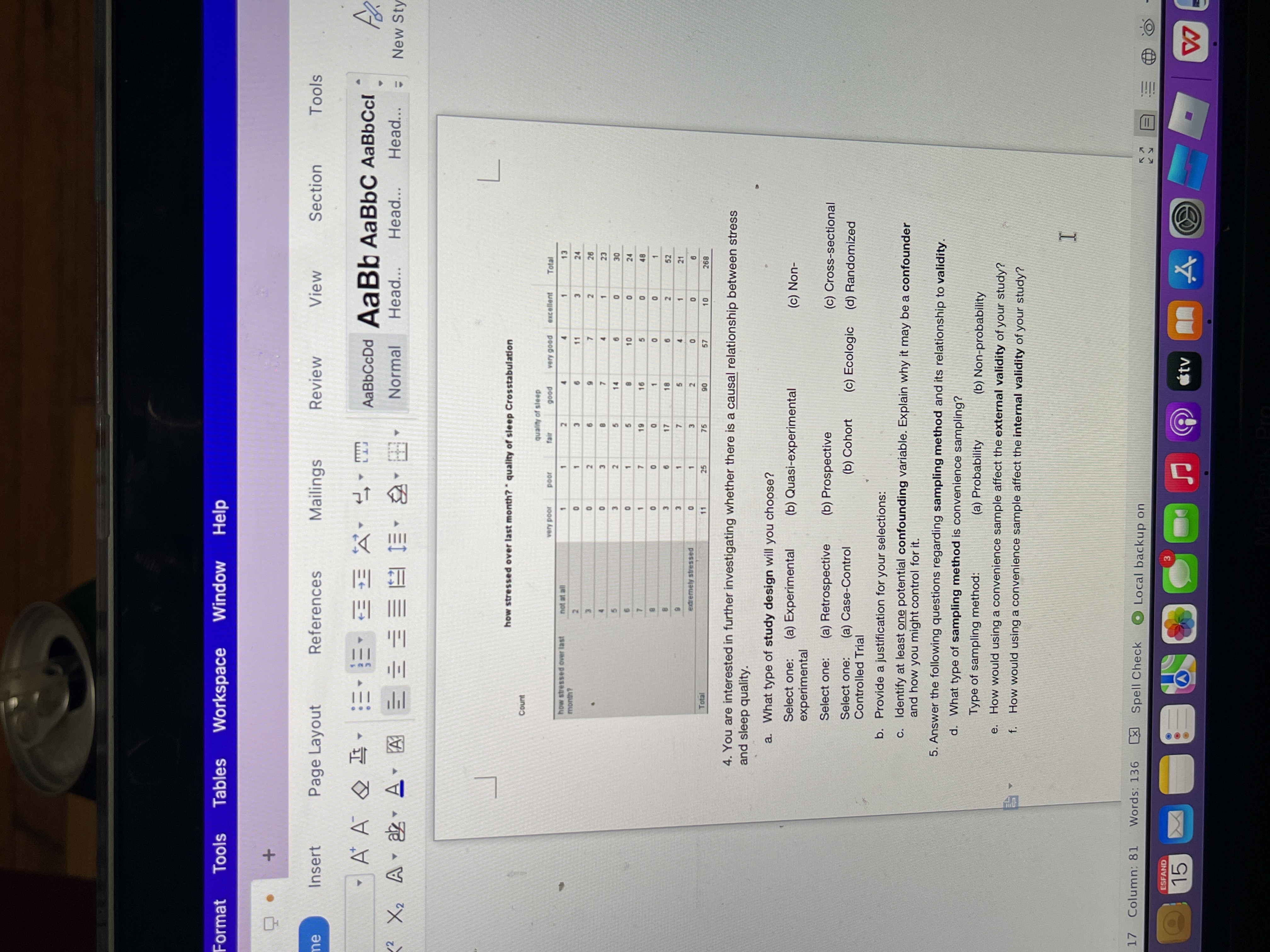 II
52
Format
Tools
Tables
Workspace
Window
Help
References
Mailings
Review
View
Section
Tools
me
Insert
Page Layout
A A
日 以,上,
AaBbCcDd AaBb AaBbC AaBbCcl
年
Normal
Head...
Head...
Head...
New Sty
how stressed over last month? quality of sleep Crosstabulation
Count
quality of sleep
poob Auery
excellent
Total
JOod
poob
100d Auan
4.
11
13
24
4.
1.
1.
2.
1.
month?
1.
3.
7.
2.
6.
3.
7.
1.
3.
14
6.
2.
5.
5.
3.
24
5.
10
1.
91-
5.
1.
7.
7.
1.
17
6.
2.
3.
21
5.
4.
1.
7.
3.
1.
25
3.
75
extremely stressed
2.
11
Total
10
06
897
4. You are interested in further investigating whether there is a causal relationship between stress
and sleep quality.
a. What type of study design will you choose?
Select one:
(a) Experimental
(b) Quasi-experimental
(c) Non-
experimental
Select one:
(a) Retrospective
(b) Prospective
(c) Cross-sectional
(a) Case-Control
(b) Cohort
(c) Ecologic (d) Randomized
Select one:
Controlled Trial
b. Provide a justification for your selections:
c. Identify at least one potential confounding variable. Explain why it may be a confounder
and how you might control for it.
5. Answer the following questions regarding sampling method and its relationship to validity.
d. What type of sampling method is convenience sampling?
Type of sampling method:
(a) Probability
(b) Non-probability
e.
How would using a convenience sample affect the external validity of your study?
f. How would using a convenience sample affect the internal validity of your study?
17 Column: 81
Words: 136
区
Spell Check
O Local backup on
ESFAND
3.
étv
15
文
CA
