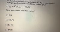 For the following reaction, 6.07g of ethylene (C2 H4) are mixed with excess
Hydrogen gas. The reaction yields 5.84g of Ethane (C2 H6).
H2(g) + C2H4(g)
→ C2H6
What is the percent yield of this reaction?
O 21%
O 103.9%
O 6.51%
89.7%
