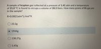 A sample of krypton gas collected at a pressure of 1.41 atm and a temperature
of 21.0 °C is found to occupy a volume of 28.3 liters. How many grams of Kr gas are
in the sample?
R=0.0821atm*L/mol*K
O 23.2g
1944g
O138.27g
O1.65g
