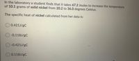 In the laboratory a student finds that it takes 67.2 Joules to increase the temperature
of 10.1 grams of solid nickel from 20.2 to 36.0 degrees Celsius.
The specific heat of nickel calculated from her data is:
O 0.421J/gC
O-0.118J/gC
O-0.421J/gC
O0.118J/gC
