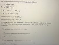 The following information is given for magnesium at 1 atm:
Th = 1090. 00 C
= 649.00 C
Im
= 5.24x10³J/g
A Hyap
= 368.3 J/g
A HFUS =
Specific heat of liquid= 1.017J/gC
Specific heat of solid= 1.339J/gC
A 33.00 g sample of solid magnesium is initially at 624.00°C. If 1.473x10^4J of heat
are added to the sample at constant pressure (P= 1 atm), which of the following
is/are true?
The sample is at a temperature of 649C
The sample is a solid in equilibrium with liquid
The sample is a solid
The sample is at a temperature greater than 649C
The sample is a liquid
