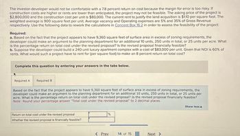 The investor-developer would not be comfortable with a 7.8 percent return on cost because the margin for error is too risky. If
construction costs are higher or rents are lower than anticipated, the project may not be feasible. The asking price of the project is
$2,800,000 and the construction cost per unit is $80,000. The current rent to justify the land acqusition is $1.10 per square foot. The
weighted average is 900 square feet per unit. Average vacancy and Operating expenses are 5% and 35% of Gross Revenue
respectively. Use the following data to rework the calculations in Concept Box 16.2 in order to assess the feasibility of the project:
Required:
a. Based on the fact that the project appears to have 9,360 square feet of surface area in excess of zoning requirements, the
developer could make an argument to the planning department for an additional 10 units, 250 units in total, or 25 units per acre. What
is the percentage return on total cost under the revised proposal? Is the revised proposal financially feasible?
b. Suppose the developer could build a 240-unit luxury apartment complex with a cost of $83,000 per unit. Given that NOI is 60% of
rents. What would such a project have to rent for (per square foot) to make an 8 percent return on total cost?
Complete this question by entering your answers in the tabs below.
Required A
Required B
Based on the fact that the project appears to have 9,360 square feet of surface area in excess of zoning requirements, the
developer could make an argument to the planning department for an additional 10 units, 250 units in total, or 25 units per
acre. What is the percentage return on total cost under the revised proposal? Is the revised proposal financially feasible?
Note: Round your percentage answer "Total cost under the revised proposal" to 2 decimal places.
Return on total cost under the revised proposal
Whether the revised proposal is financially feasible?
%
< Prev
14 of 15
Next >
Show less A