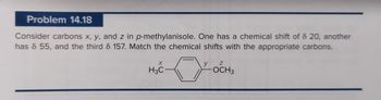 Problem 14.18
Consider carbons x, y, and z in p-methylanisole. One has a chemical shift of 8 20, another
has 8 55, and the third 8 157. Match the chemical shifts with the appropriate carbons.
X
H3C
y
Z
OCH 3