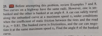 25.
Before attempting this problem, review Examples 7 and 8.
Two curves on a highway have the same radii. However, one is un-
banked and the other is banked at an angle 0. A car can safely travel
along the unbanked curve at a maximum speed v, under conditions
when the coefficient of static friction between the tires and the road
is fls
0.81. The banked curve is frictionless, and the car can nego-
tiate it at the same maximum speed vo. Find the angle of the banked
curve.