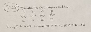 EA12) Identify the chiral Compound (s) below.
Cl
CI
CI
CI
w w w w
ww
I
A. only
I
ㅍ
Ħ
III
I B. only I C. II and III D. III and II E. I, I, and IV