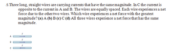 5.Three long, straight wires are carrying currents that have the same magnitude. In C the current is
opposite to the current in A and B. The wires are equally spaced. Each wire experiences a net
force due to the other two wires. Which wire experiences a net force with the greatest
magnitude? (a) A (b) B (c) C (d) All three wires experience a net force that has the same
magnitude.
B
C