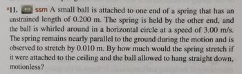 *11. ssm A small ball is attached to one end of a spring that has an
unstrained length of 0.200 m. The spring is held by the other end, and
the ball is whirled around in a horizontal circle at a speed of 3.00 m/s.
The spring remains nearly parallel to the ground during the motion and is
observed to stretch by 0.010 m. By how much would the spring stretch if
it were attached to the ceiling and the ball allowed to hang straight down,
motionless?