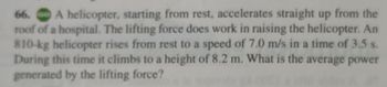 **Problem: Helicopter Lift and Power Calculation**

A helicopter, starting from rest, accelerates straight up from the roof of a hospital. The lifting force does work in raising the helicopter. An 810-kg helicopter rises from rest to a speed of 7.0 m/s in a time of 3.5 seconds. During this time, it climbs to a height of 8.2 meters. What is the average power generated by the lifting force?