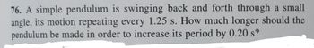 76. A simple pendulum is swinging back and forth through a small
angle, its motion repeating every 1.25 s. How much longer should the
pendulum be made in order to increase its period by 0.20 s?