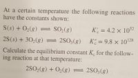 At a certain temperature the following reactions
have the constants shown:
S(s) + O2(g) = SO2(g)
K' = 4.2 × 1052
2S(s) + 302(g) = 2SO3(g) K= 9.8 × 10128
%D
Calculate the equilibrium constant K. for the follow-
ing reaction at that temperature:
2SO2(g) + O2(g) = 2S03(g)
